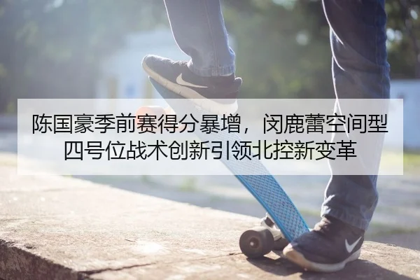 陈国豪季前赛得分暴增，闵鹿蕾空间型四号位战术创新引领北控新变革