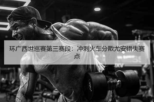 环广西世巡赛第三赛段：冲刺火车分散尤安错失赛点