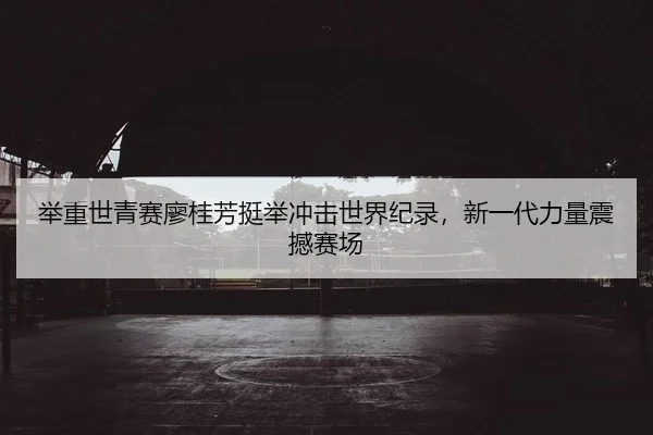 举重世青赛廖桂芳挺举冲击世界纪录，新一代力量震撼赛场